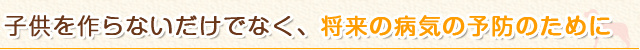 子供を作らないだけでなく、将来の病気の予防のために