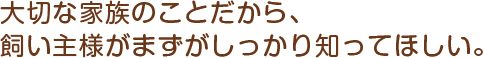 大切な家族のことだから、飼い主様がまずがしっかり知ってほしい。